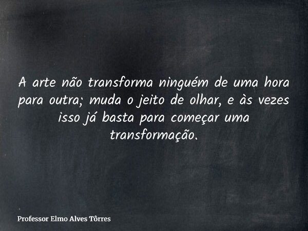 A arte não transforma ninguém de uma hora para outra; muda o jeito de olhar, e às vezes isso já basta para começar uma transformação.... Frase de Professor Elmo Alves Tôrres.