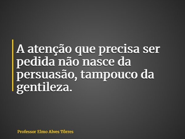 A atenção que precisa ser pedida não nasce da persuasão, tampouco da gentileza.... Frase de Professor Elmo Alves Tôrres.
