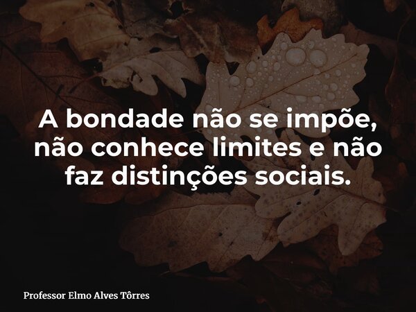 A bondade não se impõe, não conhece limites e não faz distinções sociais.... Frase de Professor Elmo Alves Tôrres.