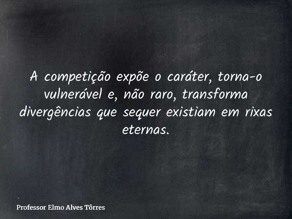 A competição expõe o caráter, torna-o vulnerável e, não raro, transforma divergências que sequer existiam em rixas eternas.... Frase de Professor Elmo Alves Tôrres.