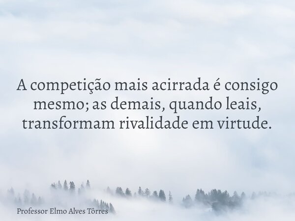 A competição mais acirrada é consigo mesmo; as demais, quando leais, transformam rivalidade em virtude.... Frase de Professor Elmo Alves Tôrres.