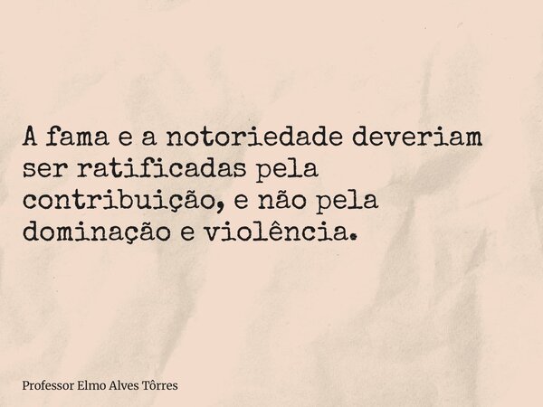 A fama e a notoriedade deveriam ser ratificadas pela contribuição, e não pela dominação e violência.... Frase de Professor Elmo Alves Tôrres.