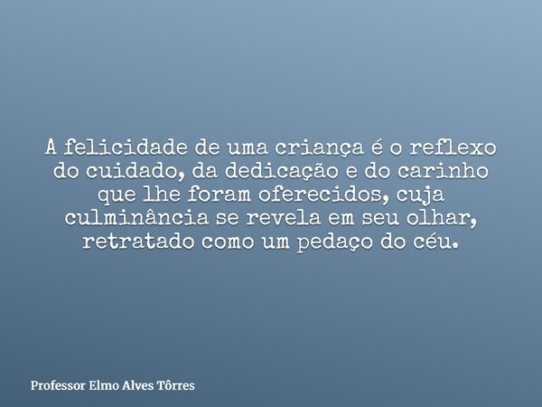 A felicidade de uma criança é o reflexo do cuidado, da dedicação e do carinho que lhe foram oferecidos, cuja culminância se revela em seu olhar, retratado como ... Frase de Professor Elmo Alves Tôrres.