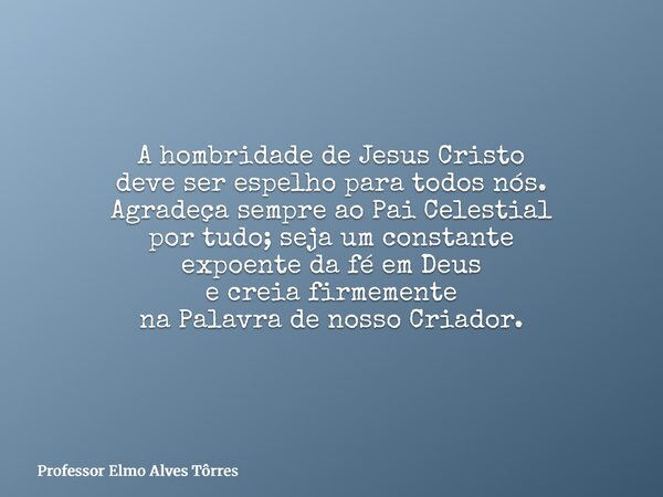 A hombridade de Jesus Cristo deve ser espelho para todos nós. Agradeça sempre ao Pai Celestial por tudo; seja um constante expoente da fé em Deus e creia firmem... Frase de Professor Elmo Alves Tôrres.