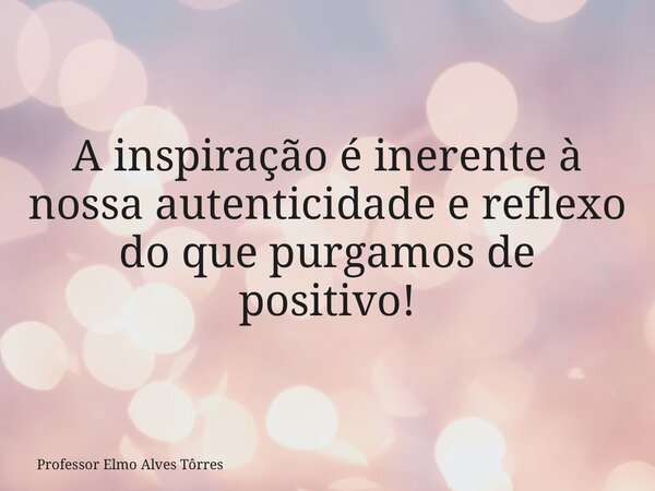 A inspiração é inerente à nossa autenticidade e reflexo do que purgamos de positivo!... Frase de Professor Elmo Alves Tôrres.