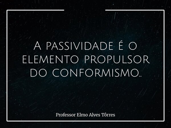 ⁠A passividade é o elemento propulsor do conformismo..... Frase de Professor Elmo Alves Tôrres.