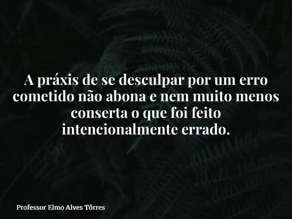 A práxis de se desculpar por um erro cometido não abona e nem muito menos conserta o que foi feito intencionalmente errado.... Frase de Professor Elmo Alves Tôrres.