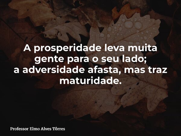 A prosperidade leva muita gente para o seu lado; a adversidade afasta, mas traz maturidade.... Frase de Professor Elmo Alves Tôrres.