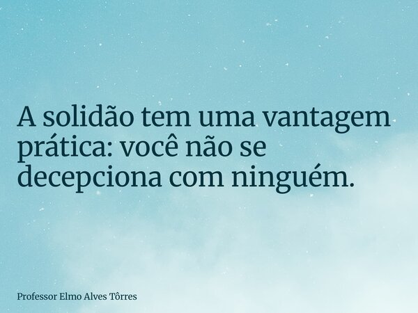 A solidão tem uma vantagem prática:você não se decepciona com ninguém.... Frase de Professor Elmo Alves Tôrres.