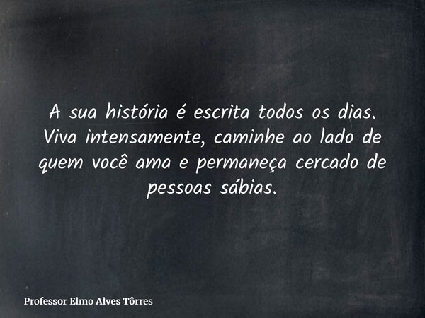 A sua história é escrita todos os dias. Viva intensamente, caminhe ao lado de quem você ama e permaneça cercado de pessoas sábias.... Frase de Professor Elmo Alves Tôrres.