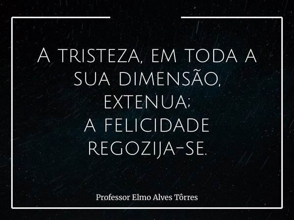 A tristeza, em toda a sua dimensão, extenua; a felicidade regozija-se.... Frase de Professor Elmo Alves Tôrres.