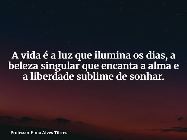 A vida é a luz que ilumina os dias, a beleza singular que encanta a alma e a liberdade sublime de sonhar.... Frase de Professor Elmo Alves Tôrres.