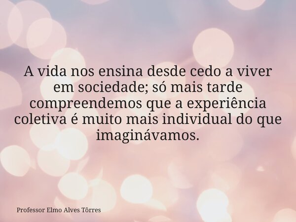 A vida nos ensina desde cedo a viver em sociedade; só mais tarde compreendemos que a experiência coletiva é muito mais individual do que imaginávamos.... Frase de Professor Elmo Alves Tôrres.