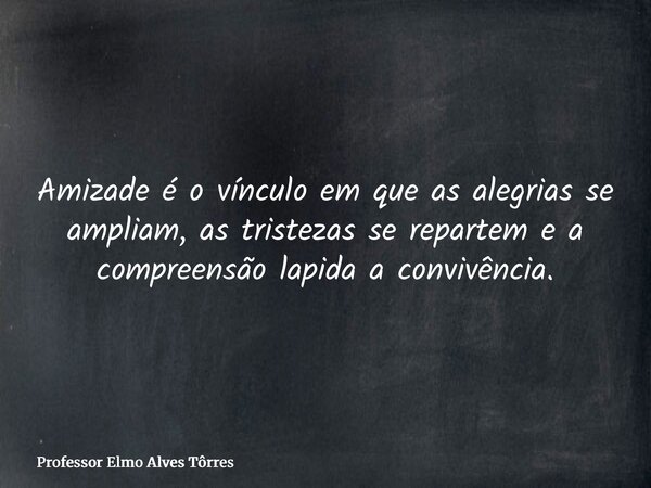 Amizade é o vínculo em que as alegrias se ampliam, as tristezas se repartem e a compreensão lapida a convivência.... Frase de Professor Elmo Alves Tôrres.