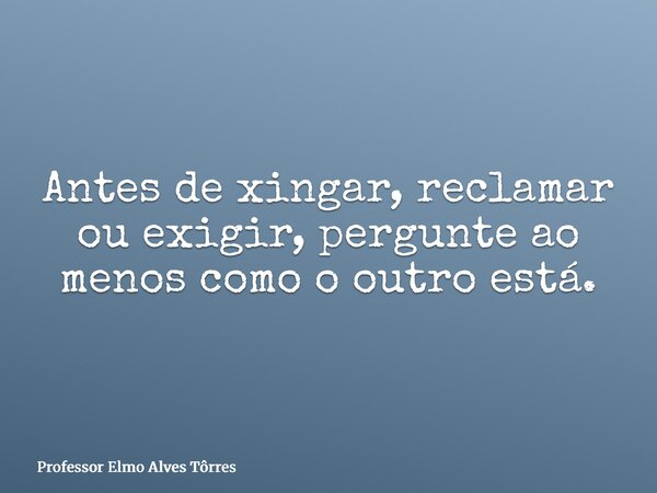 Antes de xingar, reclamar ou exigir, pergunte ao menos como o outro está.... Frase de Professor Elmo Alves Tôrres.