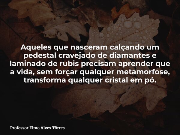 Aqueles que nasceram calçando um pedestal cravejado de diamantes e laminado de rubis precisam aprender que a vida, sem forçar qualquer metamorfose, transforma q... Frase de Professor Elmo Alves Tôrres.