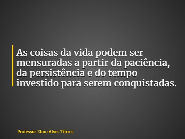 As coisas da vida podem ser mensuradas a partir da paciência, da persistência e do tempo investido para serem conquistadas.... Frase de Professor Elmo Alves Tôrres.