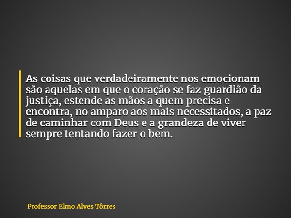 As coisas que verdadeiramente nos emocionam são aquelas em que o coração se faz guardião da justiça, estende as mãos a quem precisa e encontra, no amparo aos ma... Frase de Professor Elmo Alves Tôrres.