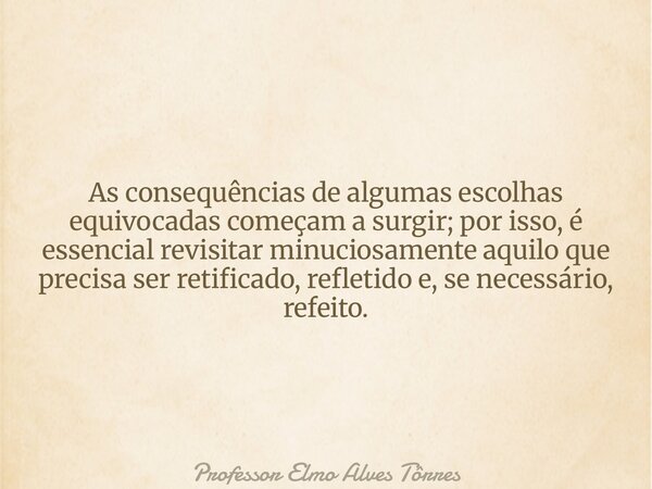 As consequências de algumas escolhas equivocadas começam a surgir; por isso, é essencial revisitar minuciosamente aquilo que precisa ser retificado, refletido e... Frase de Professor Elmo Alves Tôrres.
