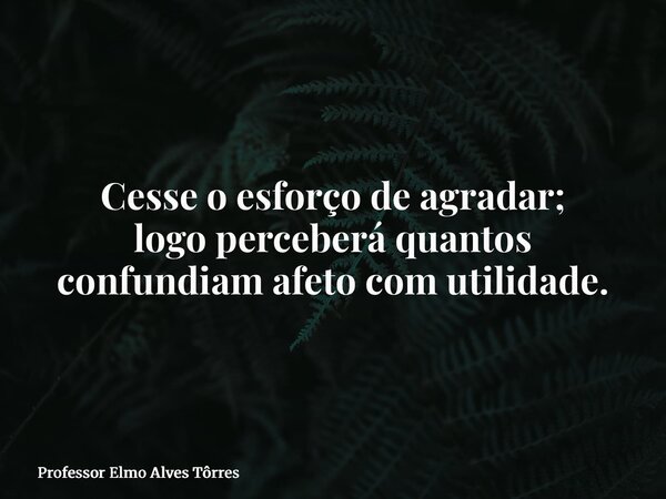 Cesse o esforço de agradar; logo perceberá quantos confundiam afeto com utilidade.... Frase de Professor Elmo Alves Tôrres.