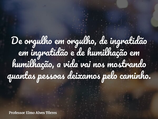 De orgulho em orgulho, de ingratidão em ingratidão e de humilhação em humilhação, a vida vai nos mostrando quantas pessoas deixamos pelo caminho.... Frase de Professor Elmo Alves Tôrres.