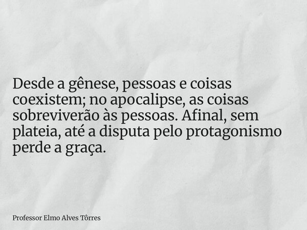 Desde a gênese, pessoas e coisas coexistem; no apocalipse, as coisas sobreviverão às pessoas. Afinal, sem plateia, até a disputa pelo protagonismo perde a graça... Frase de Professor Elmo Alves Tôrres.
