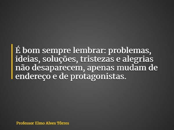 É bom sempre lembrar: problemas, ideias, soluções, tristezas e alegrias não desaparecem, apenas mudam de endereço e de protagonistas.... Frase de Professor Elmo Alves Tôrres.