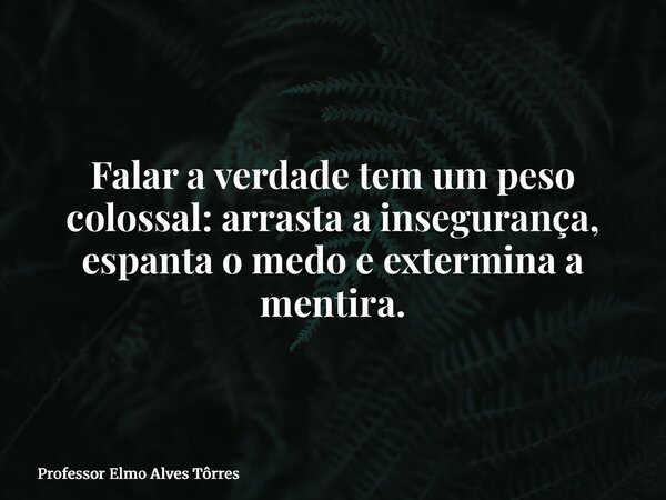 Falar a verdade tem um peso colossal: arrasta a insegurança, espanta o medo e extermina a mentira.... Frase de Professor Elmo Alves Tôrres.