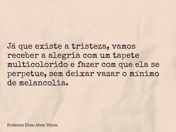 Já que existe a tristeza, vamos receber a alegria com um tapete multicolorido e fazer com que ela se perpetue, sem deixar vazar o mínimo de melancolia.... Frase de Professor Elmo Alves Tôrres.