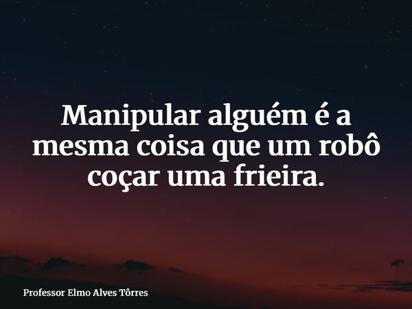 Manipular alguém é a mesma coisa que um robô coçar uma frieira.... Frase de Professor Elmo Alves Tôrres.
