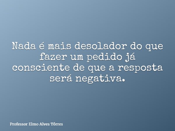 Nada é mais desolador do que fazer um pedido já consciente de que a resposta será negativa.... Frase de Professor Elmo Alves Tôrres.