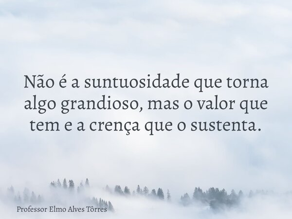Não é a suntuosidade que torna algo grandioso, mas o valor que tem e a crença que o sustenta.... Frase de Professor Elmo Alves Tôrres.