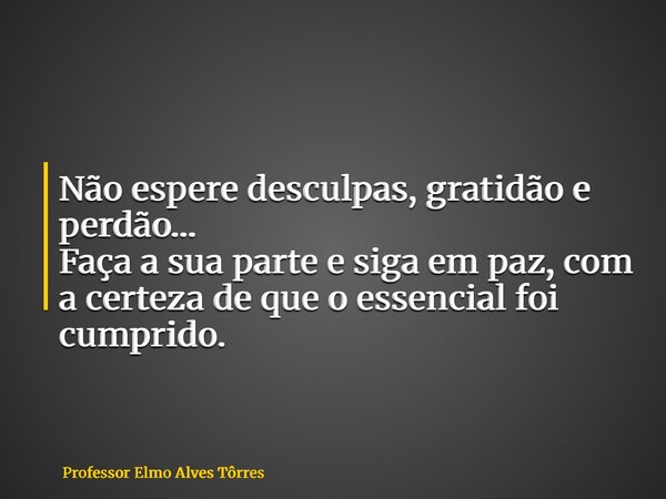 Não espere desculpas, gratidão e perdão… Faça a sua parte e siga em paz, com a certeza de que o essencial foi cumprido.... Frase de Professor Elmo Alves Tôrres.