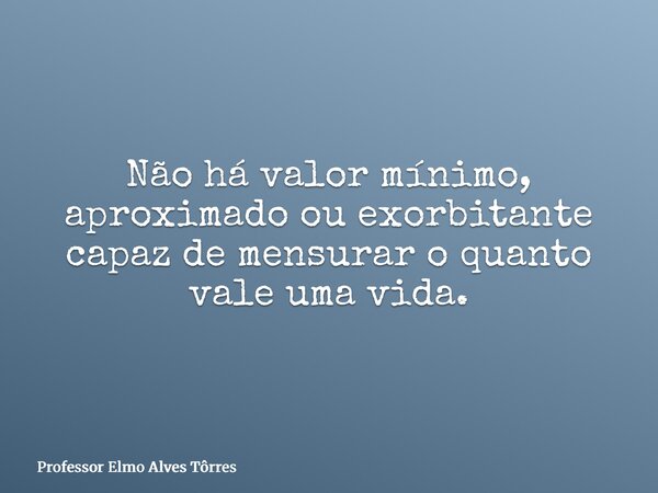 Não há valor mínimo, aproximado ou exorbitante capaz de mensurar o quanto vale uma vida.... Frase de Professor Elmo Alves Tôrres.