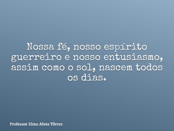 Nossa fé, nosso espírito guerreiro e nosso entusiasmo, assim como o sol, nascem todos os dias.... Frase de Professor Elmo Alves Tôrres.