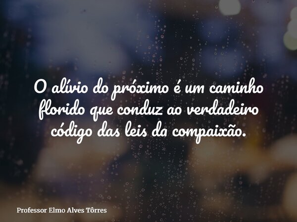 O alívio do próximo é um caminho florido que conduz ao verdadeiro código das leis da compaixão.... Frase de Professor Elmo Alves Tôrres.