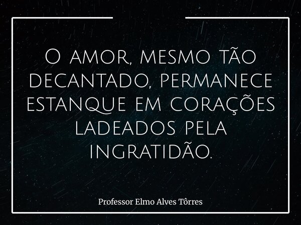 O amor, mesmo tão decantado, permanece estanque em corações ladeados pela ingratidão.... Frase de Professor Elmo Alves Tôrres.