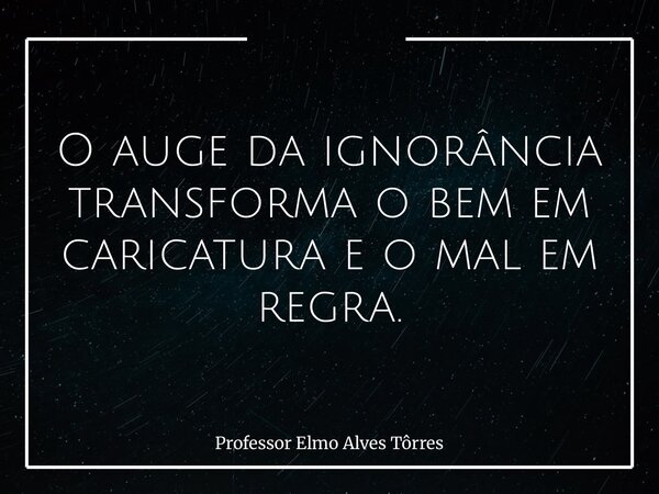 O auge da ignorância transforma o bem em caricatura e o mal em regra.... Frase de Professor Elmo Alves Tôrres.