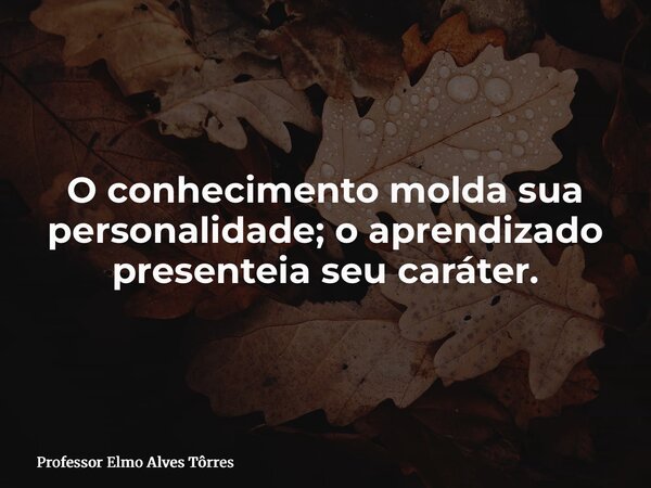 O conhecimento molda sua personalidade; o aprendizado presenteia seu caráter.... Frase de Professor Elmo Alves Tôrres.
