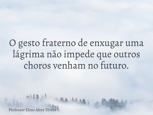 O gesto fraterno de enxugar uma lágrima não impede que outros choros venham no futuro.... Frase de Professor Elmo Alves Tôrres.
