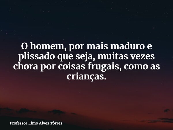 O homem, por mais maduro e plissado que seja, muitas vezes chora por coisas frugais, como as crianças.... Frase de Professor Elmo Alves Tôrres.