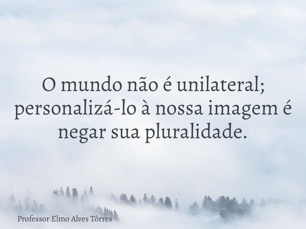 O mundo não é unilateral; personalizá-lo à nossa imagem é negar sua pluralidade.... Frase de Professor Elmo Alves Tôrres.