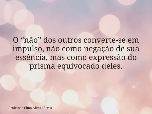O “não” dos outros converte-se em impulso, não como negação de sua essência, mas como expressão do prisma equivocado deles.... Frase de Professor Elmo Alves Tôrres.
