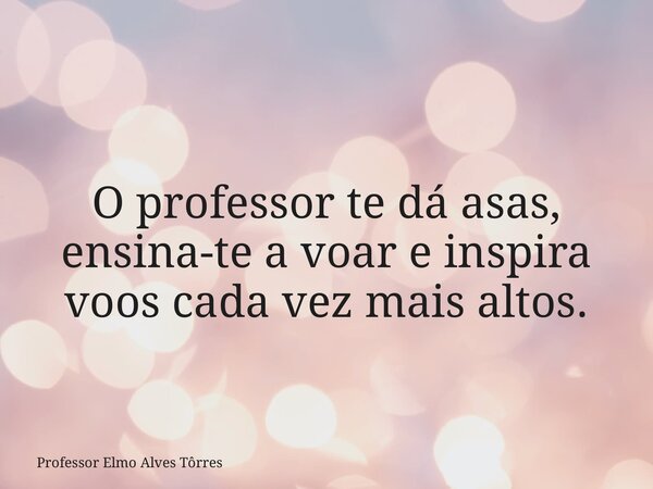 O professor te dá asas, ensina-te a voar e inspira voos cada vez mais altos.... Frase de Professor Elmo Alves Tôrres.