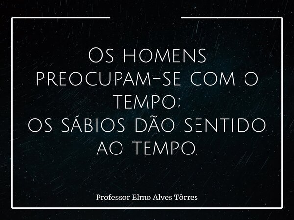 Os homens preocupam-se com o tempo; os sábios dão sentido ao tempo.... Frase de Professor Elmo Alves Tôrres.
