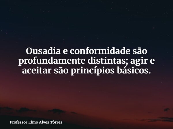 Ousadia e conformidade são profundamente distintas; agir e aceitar são princípios básicos.... Frase de Professor Elmo Alves Tôrres.