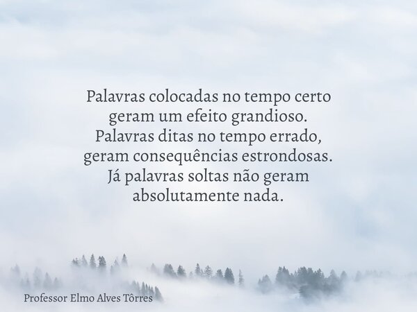 Palavras colocadas no tempo certo geram um efeito grandioso. Palavras ditas no tempo errado, geram consequências estrondosas. Já palavras soltas não geram absol... Frase de Professor Elmo Alves Tôrres.