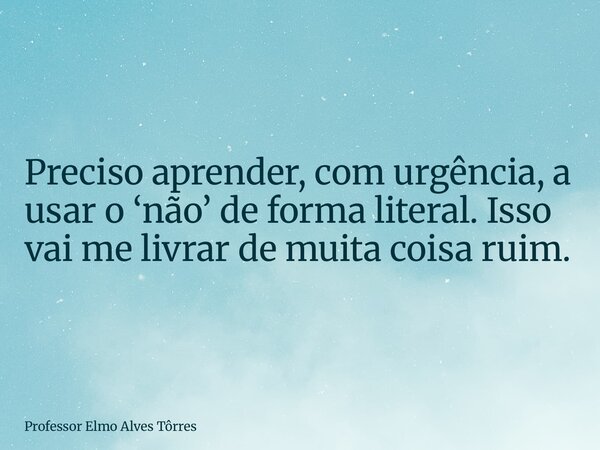 Preciso aprender, com urgência, a usar o ‘não’ de forma literal. Isso vai me livrar de muita coisa ruim.... Frase de Professor Elmo Alves Tôrres.