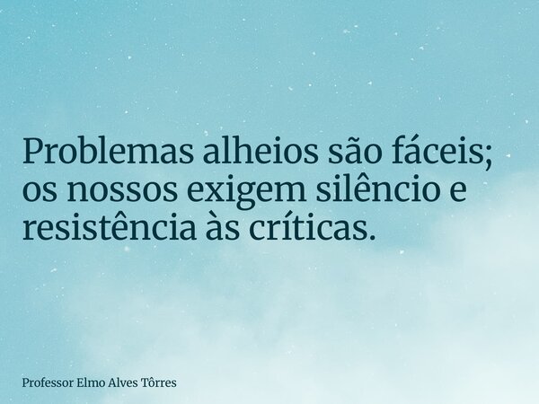 Problemas alheios são fáceis; os nossos exigem silêncio e resistência às críticas.... Frase de Professor Elmo Alves Tôrres.