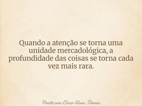 Quando a atenção se torna uma unidade mercadológica, a profundidade das coisas se torna cada vez mais rara.... Frase de Professor Elmo Alves Tôrres.